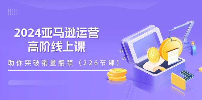 2024亚马逊运营-高阶线上课，助你突破销量瓶颈(228节课-泱泱学习社