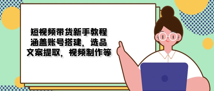 短视频带货新手教程：涵盖账号搭建，选品，文案提取，视频制作等-泱泱学习社