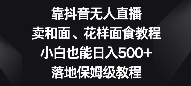 靠抖音无人直播，卖和面、花样面试教程，小白也能日入500+，落地保姆级教程【揭秘】-泱泱学习社