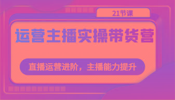 运营主播实操带货营：直播运营进阶，主播能力提升(21节课)-泱泱学习社