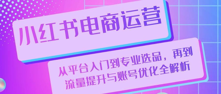 小红书电商运营：从平台入门到专业选品，再到流量提升与账号优化全解析-泱泱学习社