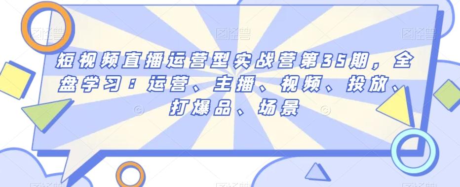 短视频直播运营型实战营第35期，全盘学习：运营、主播、视频、投放、打爆品、场景-泱泱学习社