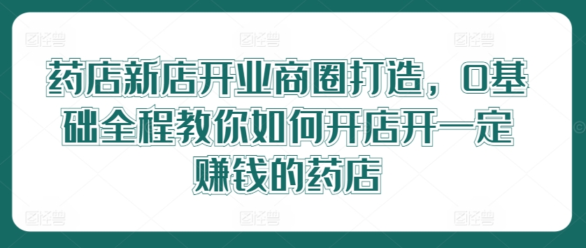 药店新店开业商圈打造，0基础全程教你如何开店开一定赚钱的药店-泱泱学习社