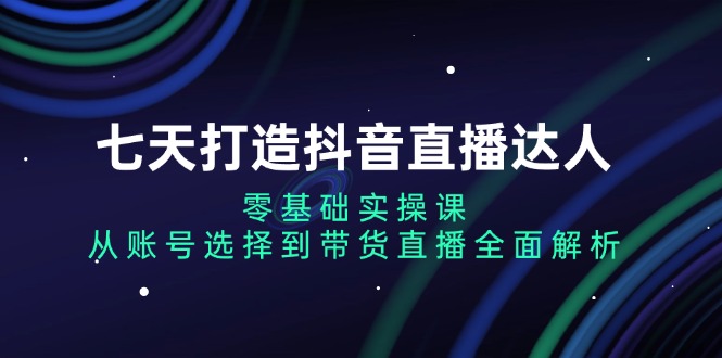 七天打造抖音直播达人：零基础实操课，从账号选择到带货直播全面解析-泱泱学习社