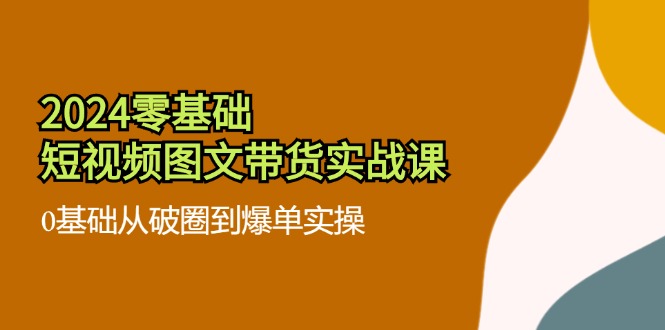 2024零基础·短视频图文带货实战课：0基础从破圈到爆单实操(35节课-泱泱学习社