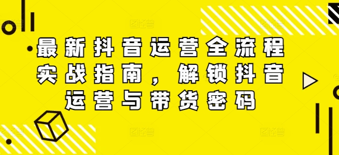 最新抖音运营全流程实战指南，解锁抖音运营与带货密码-泱泱学习社