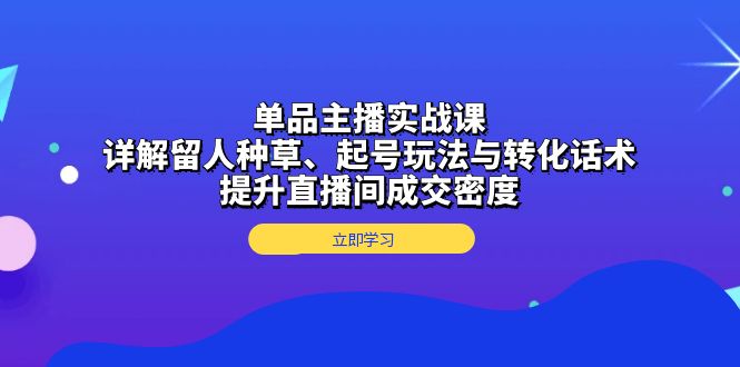 单品主播实战课：详解留人种草、起号玩法与转化话术，提升直播间成交密度-泱泱学习社