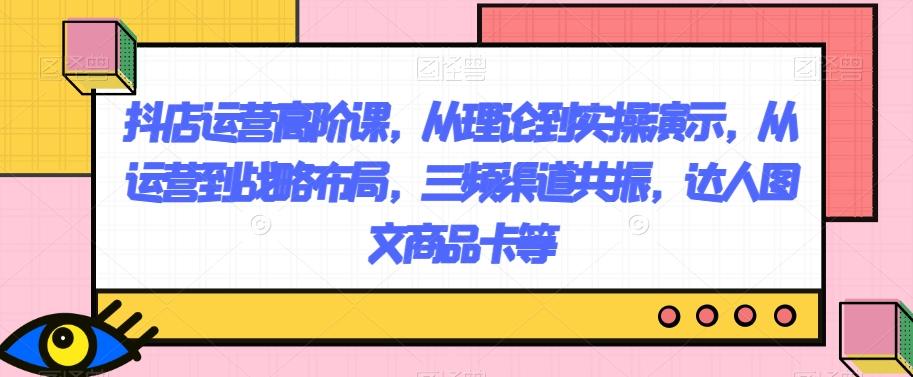 抖店运营高阶课，从理论到实操演示，从运营到战略布局，三频渠道共振，达人图文商品卡等-泱泱学习社