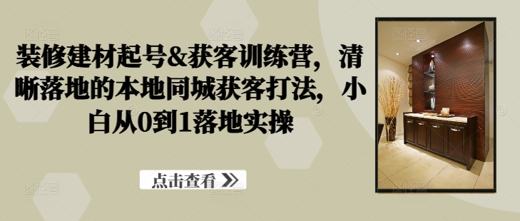 装修建材起号&获客训练营，​清晰落地的本地同城获客打法，小白从0到1落地实操-泱泱学习社