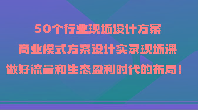 50个行业现场设计方案，商业模式方案设计实录现场课，做好流量和生态盈利时代的布局！-泱泱学习社