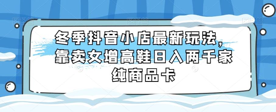 冬季抖音小店最新玩法，靠卖女增高鞋日入两千家纯商品卡【揭秘】-泱泱学习社