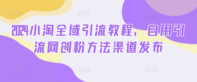 2024小淘全域引流教程，自用引流网创粉方法渠道发布-泱泱学习社