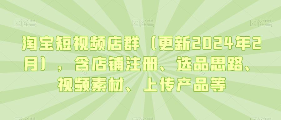 淘宝短视频店群(更新2024年2月)，含店铺注册、选品思路、视频素材、上传产品等-泱泱学习社