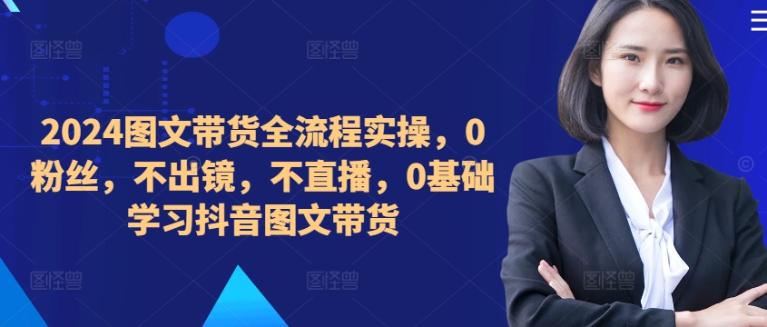 ​​​​​​2024图文带货全流程实操，0粉丝，不出镜，不直播，0基础学习抖音图文带货-泱泱学习社