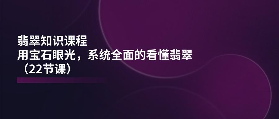 翡翠知识课程，用宝石眼光，系统全面的看懂翡翠(22节课-泱泱学习社