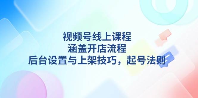 视频号线上课程详解，涵盖开店流程，后台设置与上架技巧，起号法则-泱泱学习社