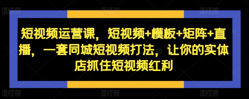 短视频运营课，短视频+模板+矩阵+直播，一套同城短视频打法，让你的实体店抓住短视频红利-泱泱学习社