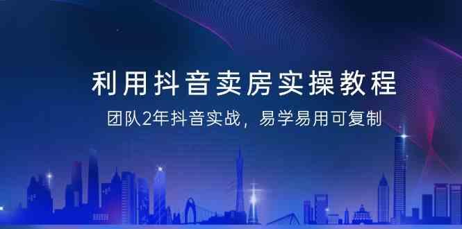利用抖音卖房实操教程，团队2年抖音实战，易学易用可复制(无水印课程)-泱泱学习社
