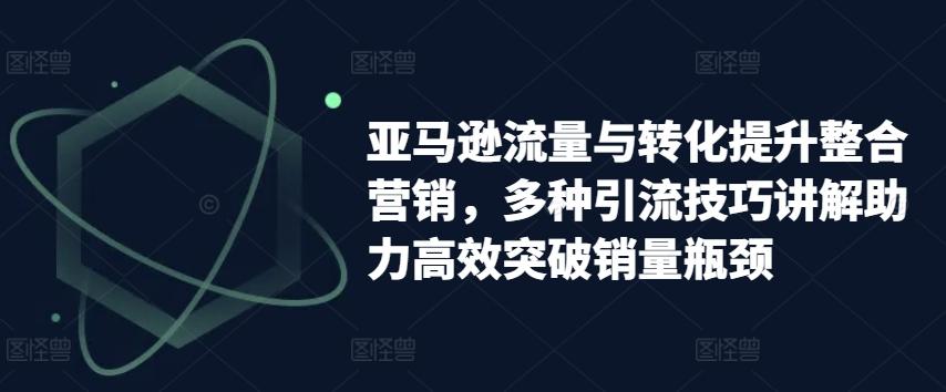 亚马逊流量与转化提升整合营销，多种引流技巧讲解助力高效突破销量瓶颈-泱泱学习社