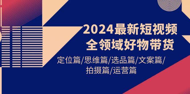 (9818期)2024最新短视频全领域好物带货 定位篇/思维篇/选品篇/文案篇/拍摄篇/运营篇-泱泱学习社