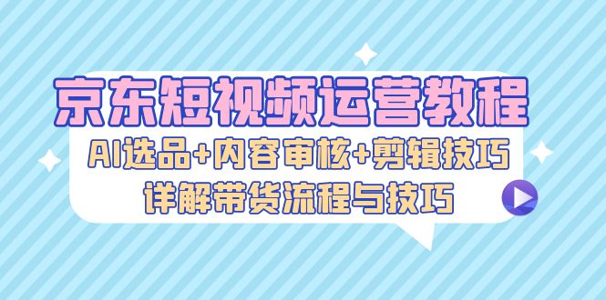 京东短视频运营教程：AI选品+内容审核+剪辑技巧，详解带货流程与技巧-泱泱学习社