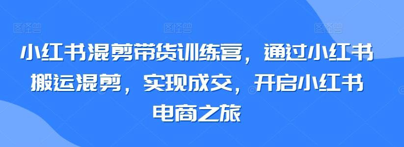 小红书混剪带货训练营，通过小红书搬运混剪，实现成交，开启小红书电商之旅-泱泱学习社