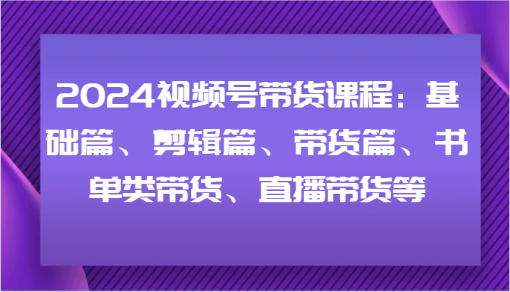 2024视频号带货课程：基础篇、剪辑篇、带货篇、书单类带货、直播带货等-泱泱学习社