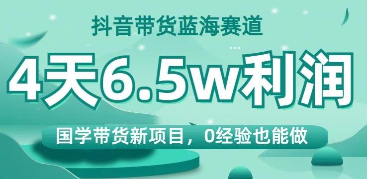 抖音带货蓝海赛道，国学带货新项目，0经验也能做，4天6.5w利润【揭秘】-泱泱学习社