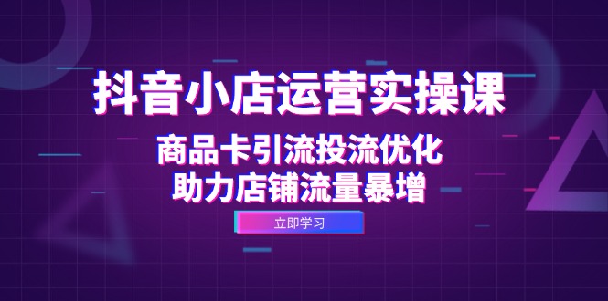 抖音小店运营实操课：商品卡引流投流优化，助力店铺流量暴增-泱泱学习社