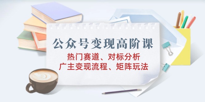 公众号变现高阶课：热门赛道、对标分析、广告主变现流程、矩阵玩法-泱泱学习社