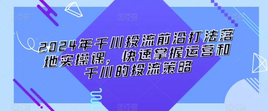 2024年千川投流前沿打法落地实操课，快速掌握运营和千川的投流策略-泱泱学习社