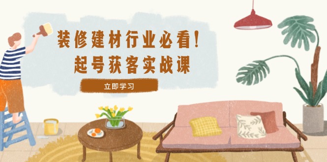 装修-建材行业必看！起号获客实战课：精准定位+爆款视频+高效运营-泱泱学习社