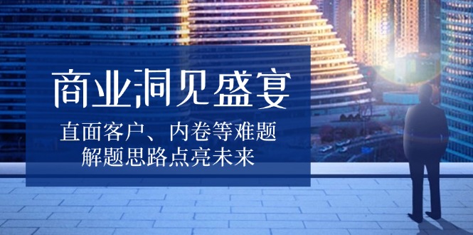 商业洞见盛宴，直面客户、内卷等难题，解题思路点亮未来-泱泱学习社