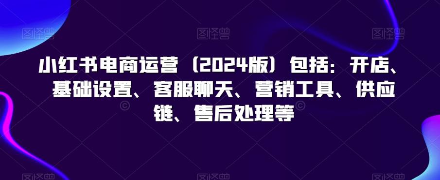 小红书电商运营(2024版)包括：开店、基础设置、客服聊天、营销工具、供应链、售后处理等-泱泱学习社