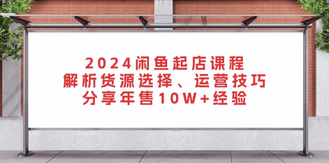 2024闲鱼起店课程：解析货源选择、运营技巧，分享年售10W+经验-泱泱学习社