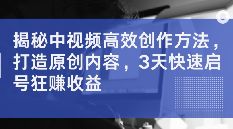 揭秘中视频高效创作方法，打造原创内容，3天快速启号狂赚收益-泱泱学习社
