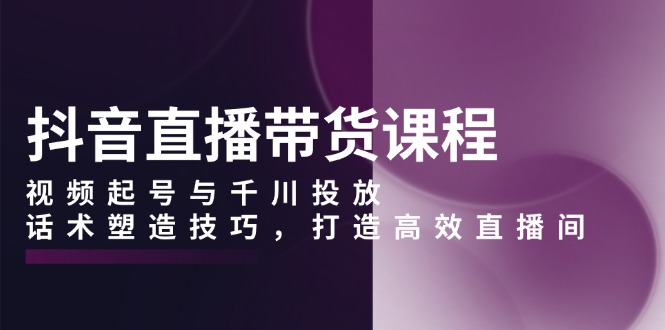 抖音直播带货课程，视频起号与千川投放，话术塑造技巧，打造高效直播间-泱泱学习社