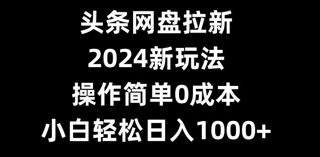 头条网盘拉新，2024新玩法，操作简单0成本，小白轻松日入1000+-泱泱学习社