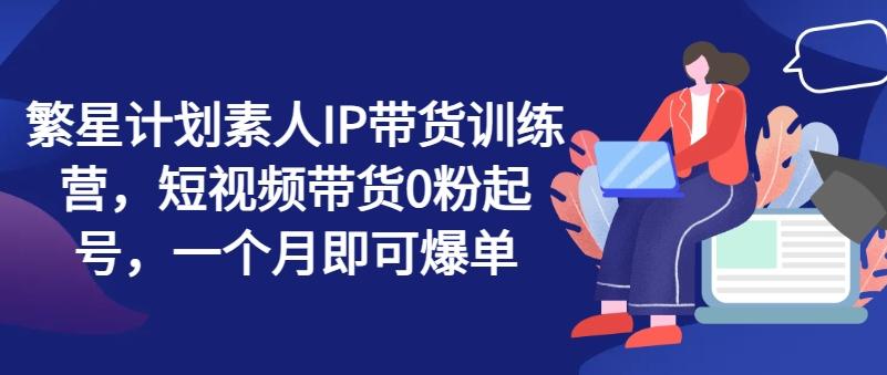 繁星计划素人IP带货训练营，短视频带货0粉起号，一个月即可爆单-泱泱学习社
