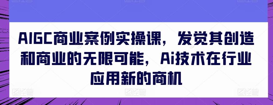 AIGC商业案例实操课，发觉其创造和商业的无限可能，Ai技术在行业应用新的商机-泱泱学习社