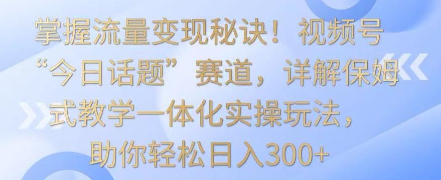 掌握流量变现秘诀！视频号“今日话题”赛道，详解保姆式教学一体化实操玩法，助你轻松日入300+【揭秘】-泱泱学习社