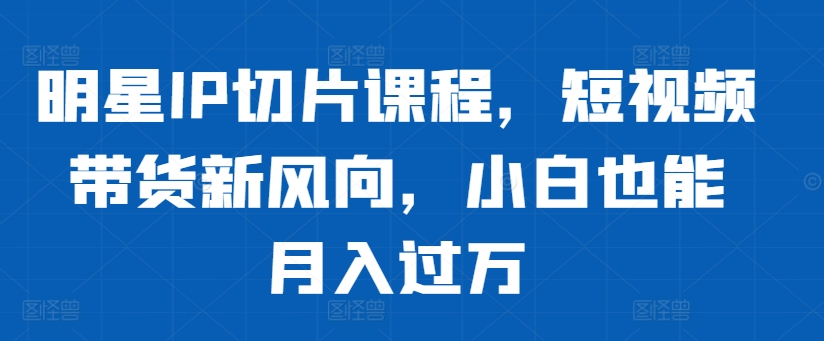 明星IP切片课程，短视频带货新风向，小白也能月入过万-泱泱学习社